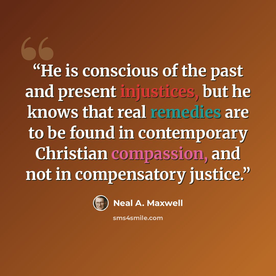 “He is conscious of the past and present injustices, but he knows that real remedies are to be found in contemporary Christian compassion, and not in compensatory justice.” quote by Neal A. Maxwell
