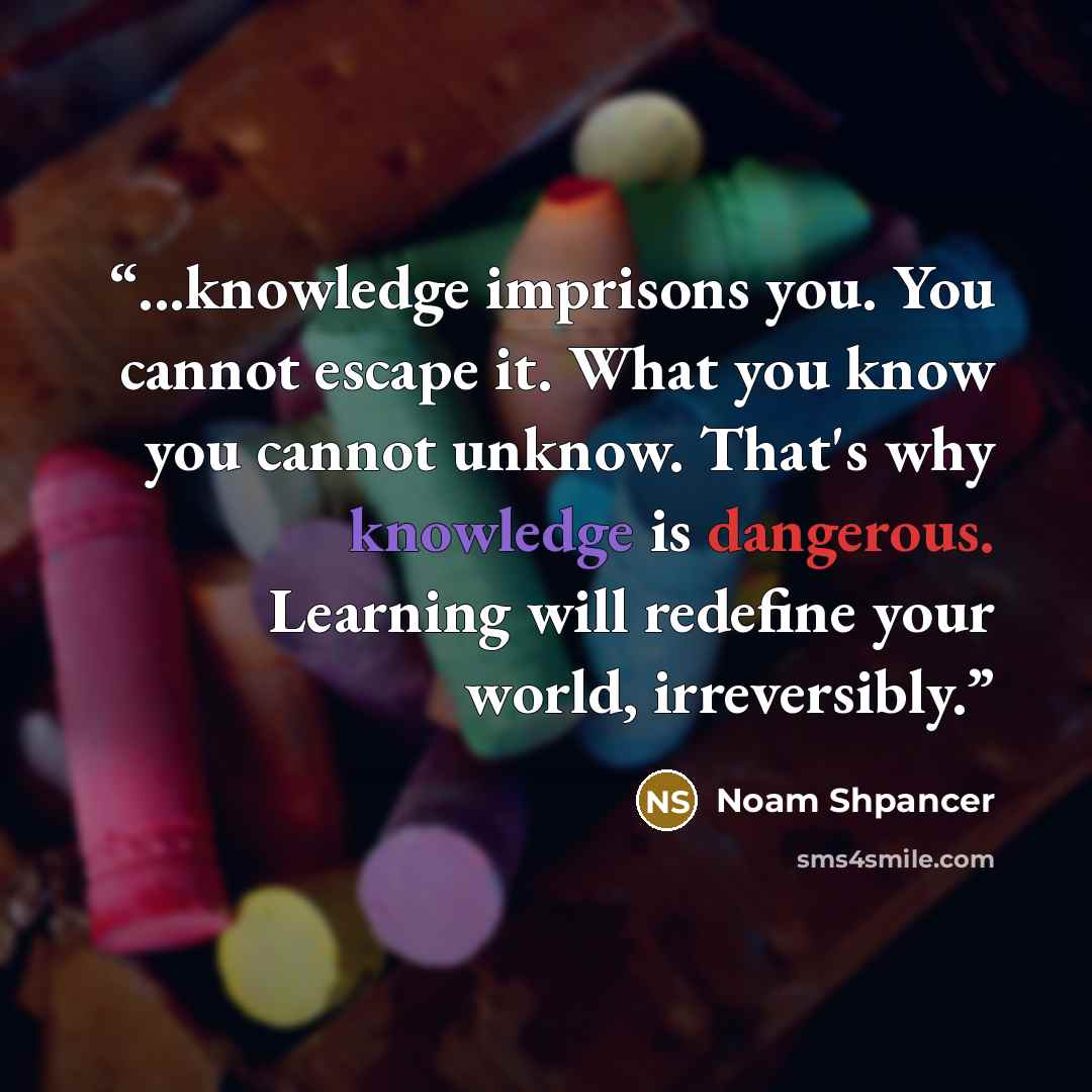 “...knowledge imprisons you. You cannot escape it. What you know you cannot unknow. That's why knowledge is dangerous. Learning will redefine your world, irreversibly.” quote by Noam Shpancer