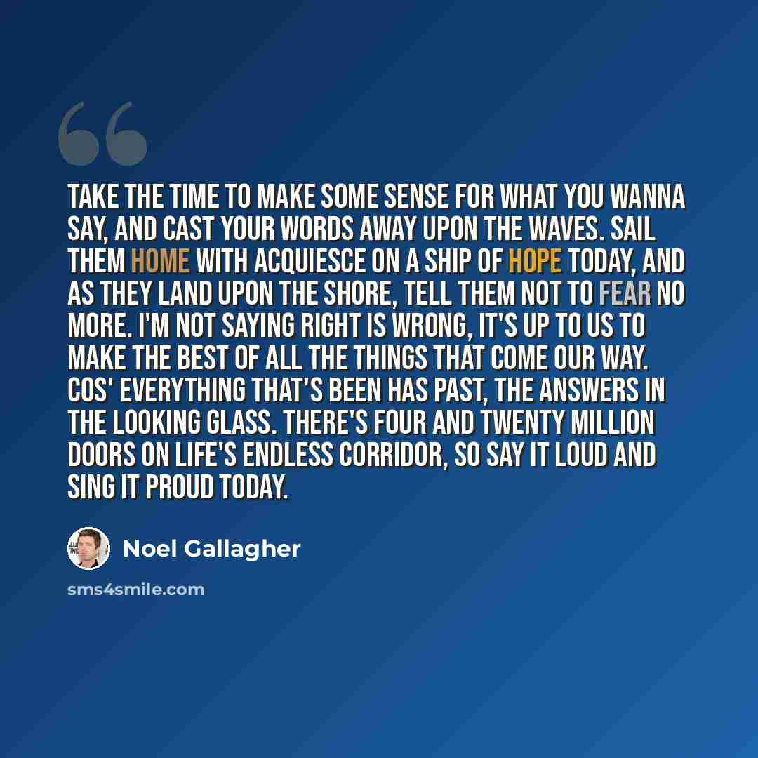 “Take the time to make some sense for what you wanna say, And cast your words away upon the waves. Sail them home with acquiesce on a ship of hope today, And as they land upon the shore, Tell them not to fear no more. I'm not saying right is wrong, It's up to us to make the best of all the things…” quote by Noel Gallagher