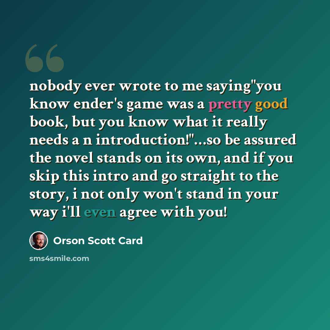 “nobody ever wrote to me saying"you know ender's game was a pretty good book, but you know what it really needs a n introduction!"…so be assured the novel stands on its own, and if you skip this intro and go straight to the story, i not only won't stand in your way i'll even agree with you!” quote by Orson Scott Card