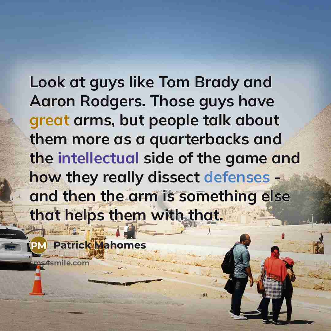 “Look at guys like Tom Brady and Aaron Rodgers. Those guys have great arms, but people talk about them more as a quarterbacks and the intellectual side of the game and how they really dissect defenses - and then the arm is something else that helps them with that.” quote by Patrick Mahomes