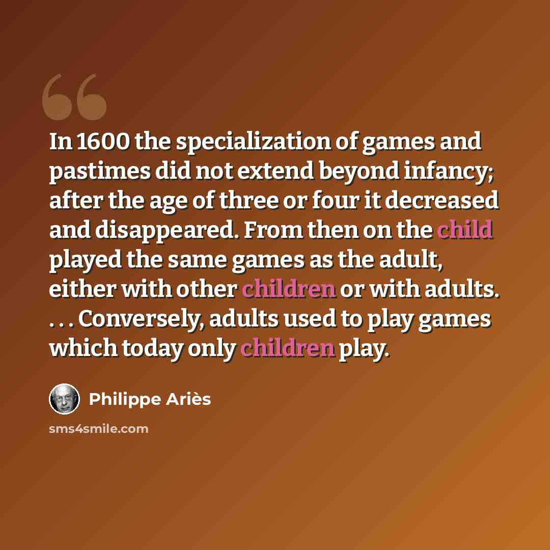“In 1600 the specialization of games and pastimes did not extend beyond infancy; after the age of three or four it decreased and disappeared. From then on the child played the same games as the adult, either with other children or with adults. . . . Conversely, adults used to play games which today…” quote by Philippe Aries