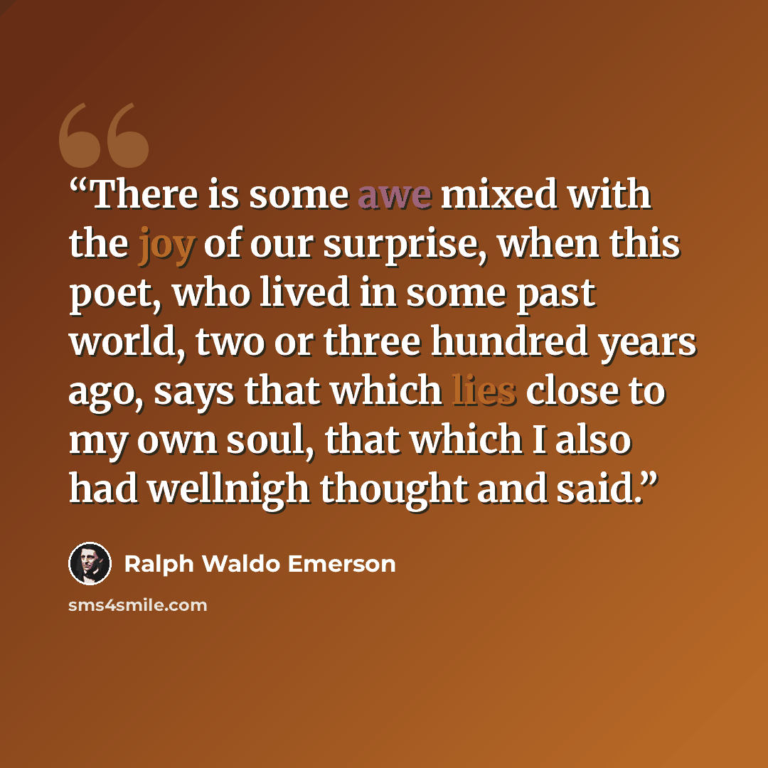 “There is some awe mixed with the joy of our surprise, when this poet, who lived in some past world, two or three hundred years ago, says that which lies close to my own soul, that which I also had wellnigh thought and said.” quote by Ralph Waldo Emerson
