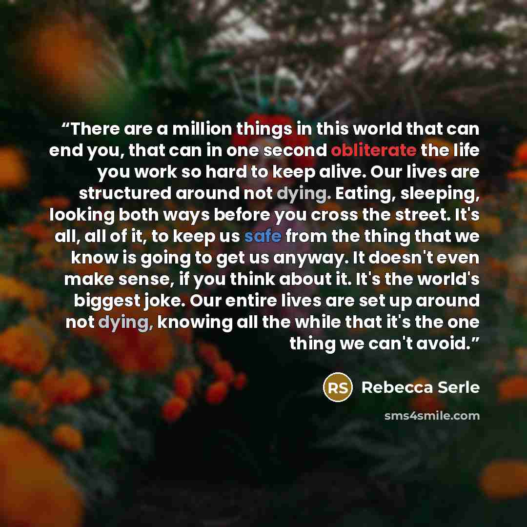 “There are a million things in this world that can end you, that can in one second obliterate the life you work so hard to keep alive. Our lives are structured around not dying. Eating, sleeping, looking both ways before you cross the street. It's all, all of it, to keep us safe from the thing that…” quote by Rebecca Serle