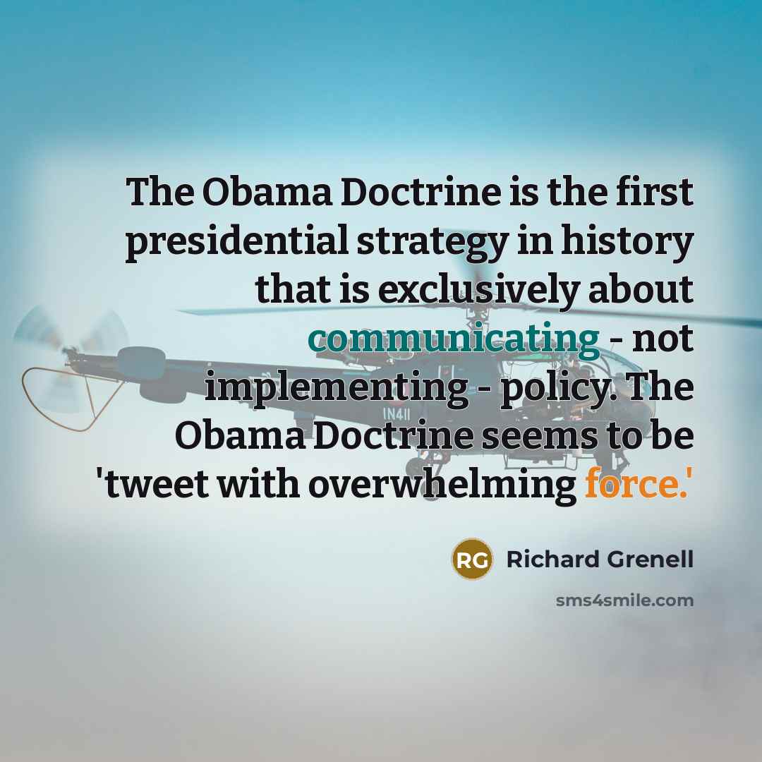 “The Obama Doctrine is the first presidential strategy in history that is exclusively about communicating - not implementing - policy. The Obama Doctrine seems to be 'tweet with overwhelming force.'” quote by Richard Grenell