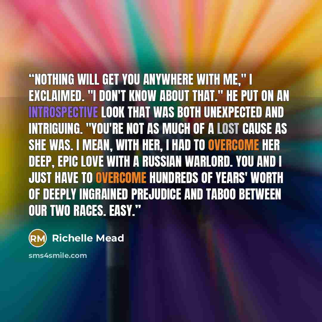 “Nothing will get you anywhere with me," I exclaimed. "I don't know about that." He put on an introspective look that was both unexpected and intriguing. "You're not as much of a lost cause as she was. I mean, with her, I had to overcome her deep, epic love with a Russian warlord. You and I just…” quote by Richelle Mead