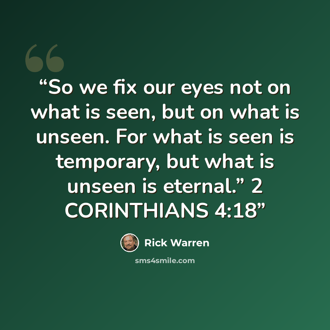 “So we fix our eyes not on what is seen, but on what is unseen. For what is seen is temporary, but what is unseen is eternal.” 2 CORINTHIANS 4:18” quote by Rick Warren