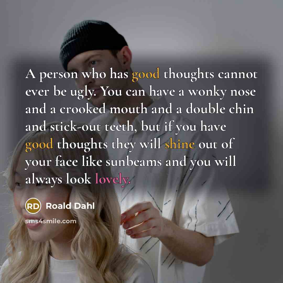 “A person who has good thoughts cannot ever be ugly. You can have a wonky nose and a crooked mouth and a double chin and stick-out teeth, but if you have good thoughts they will shine out of your face like sunbeams and you will always look lovely.” quote by Roald Dahl