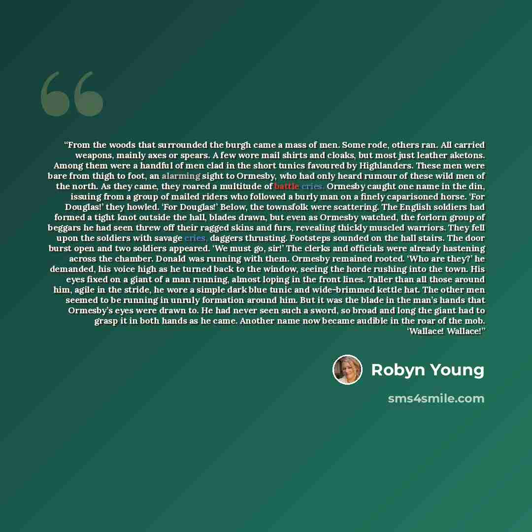 “From the woods that surrounded the burgh came a mass of men. Some rode, others ran. All carried weapons, mainly axes or spears. A few wore mail shirts and cloaks, but most just leather aketons. Among them were a handful of men clad in the short tunics favoured by Highlanders. These men were bare…” quote by Robyn Young