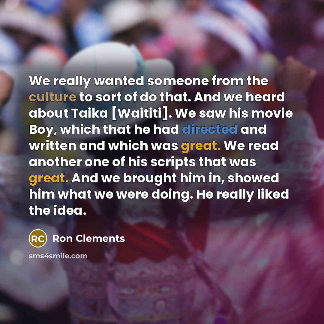 “We really wanted someone from the culture to sort of do that. And we heard about Taika [Waititi]. We saw his movie Boy, which that he had directed and written and which was great. We read another one of his scripts that was great. And we brought him in, showed him what we were doing. He really…” quote by Ron Clements