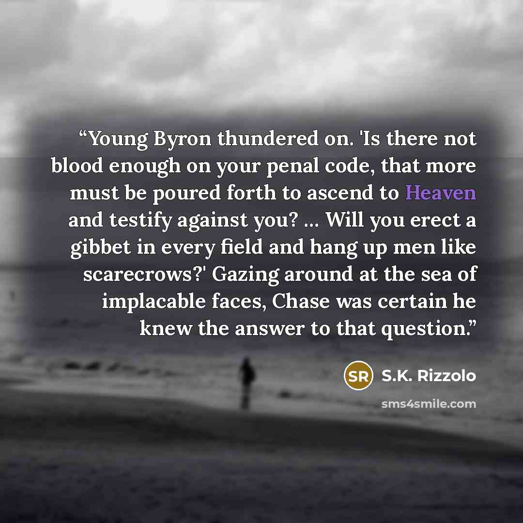 “Young Byron thundered on. 'Is there not blood enough on your penal code, that more must be poured forth to ascend to Heaven and testify against you? … Will you erect a gibbet in every field and hang up men like scarecrows?' Gazing around at the sea of implacable faces, Chase was certain he knew…” quote by S.K. Rizzolo