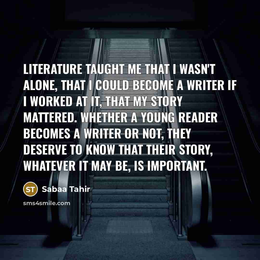 “Literature taught me that I wasn't alone, that I could become a writer if I worked at it, that my story mattered. Whether a young reader becomes a writer or not, they deserve to know that their story, whatever it may be, is important.” quote by Sabaa Tahir