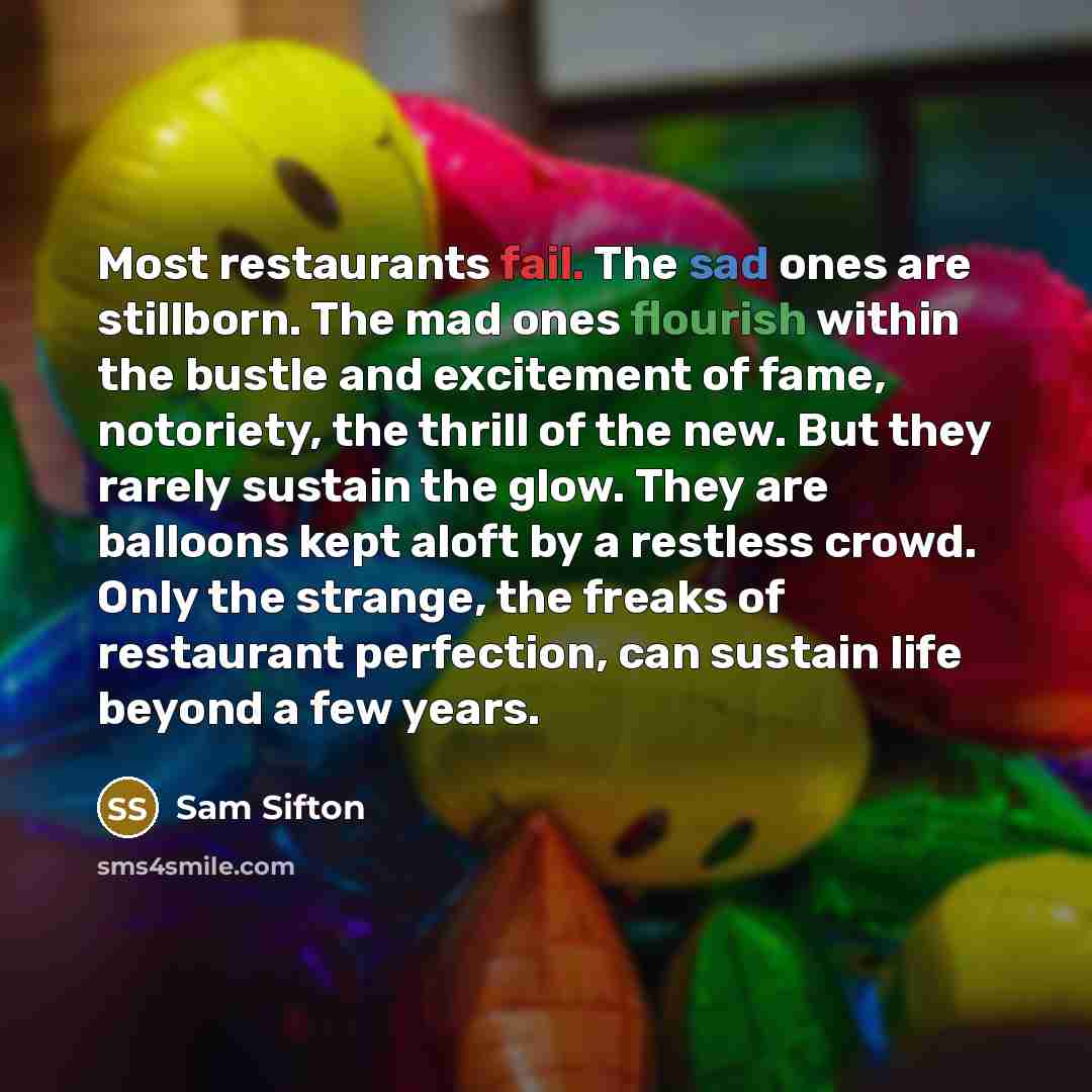 “Most restaurants fail. The sad ones are stillborn. The mad ones flourish within the bustle and excitement of fame, notoriety, the thrill of the new. But they rarely sustain the glow. They are balloons kept aloft by a restless crowd. Only the strange, the freaks of restaurant perfection, can…” quote by Sam Sifton