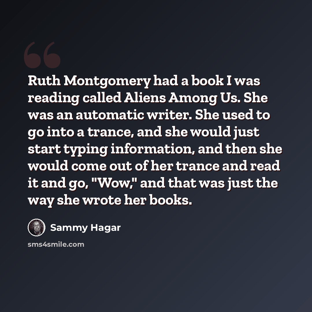 “Ruth Montgomery had a book I was reading called Aliens Among Us. She was an automatic writer. She used to go into a trance, and she would just start typing information, and then she would come out of her trance and read it and go, "Wow," and that was just the way she wrote her books.” quote by Sammy Hagar