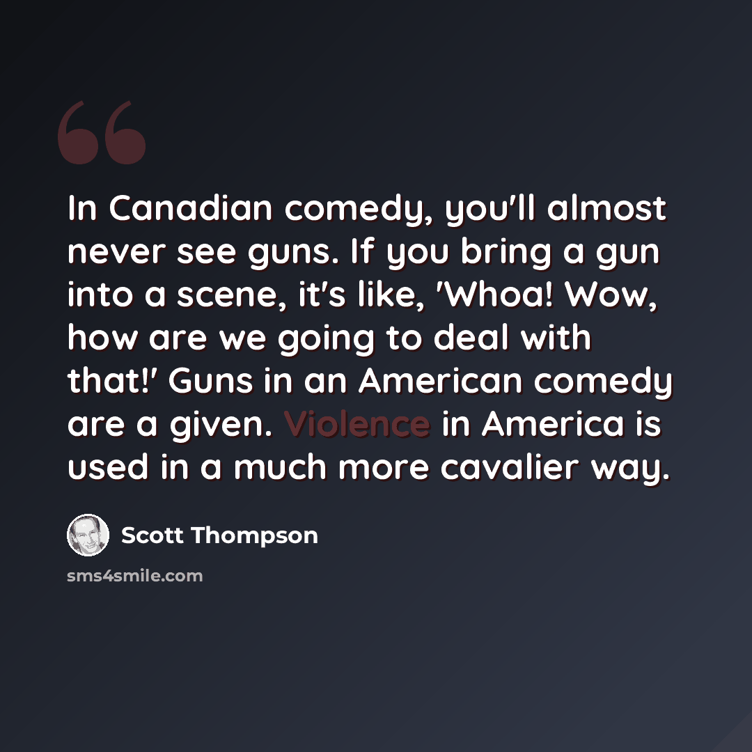 “In Canadian comedy, you'll almost never see guns. If you bring a gun into a scene, it's like, 'Whoa! Wow, how are we going to deal with that!' Guns in an American comedy are a given. Violence in America is used in a much more cavalier way.” quote by Scott Thompson