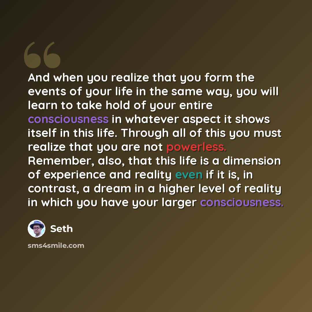 “And when you realize that you form the events of your life in the same way, you will learn to take hold of your entire consciousness in whatever aspect it shows itself in this life. Through all of this you must realize that you are not powerless. Remember, also, that this life is a dimension of…” quote by Seth