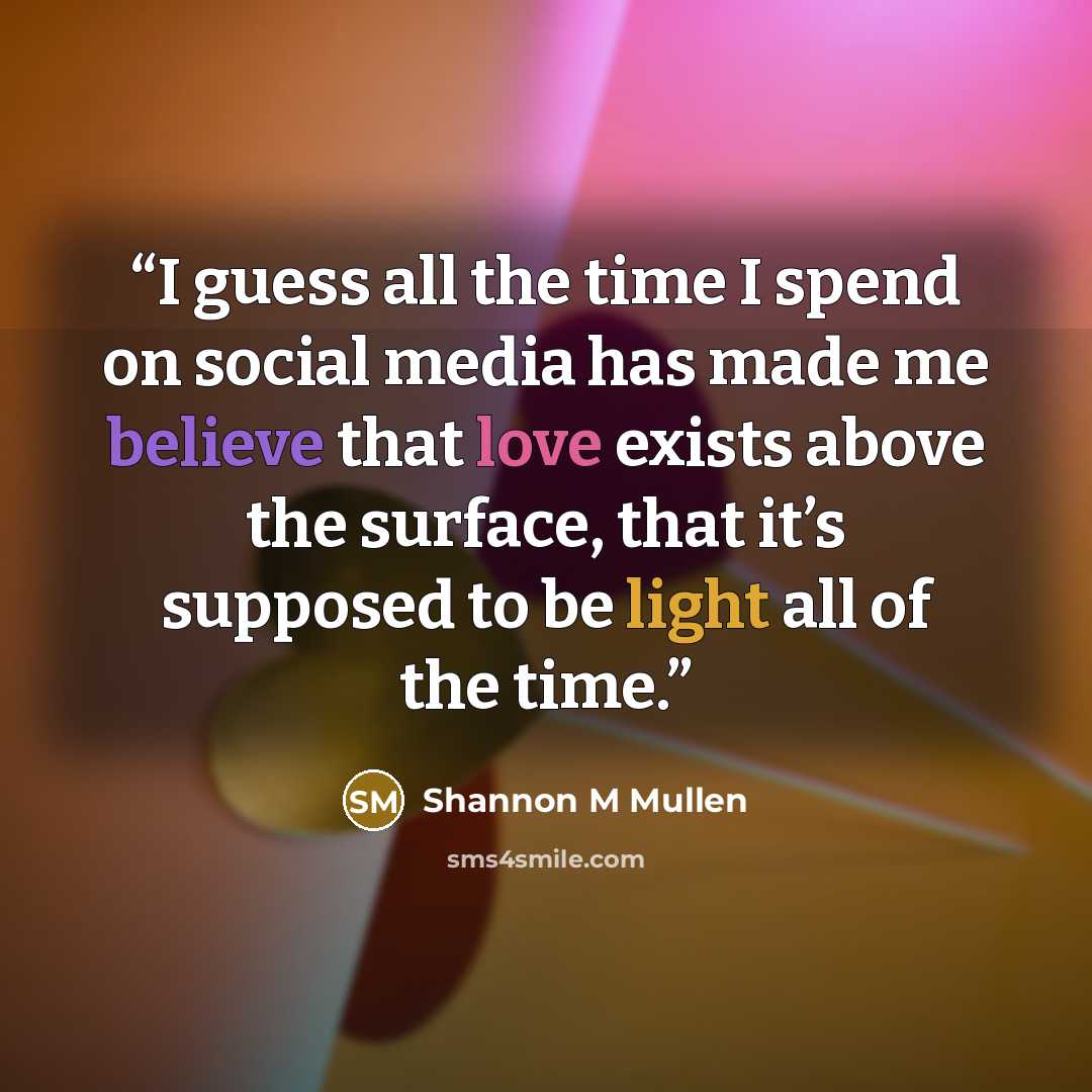 “I guess all the time I spend on social media has made me believe that love exists above the surface, that it’s supposed to be light all of the time.” quote by Shannon M Mullen