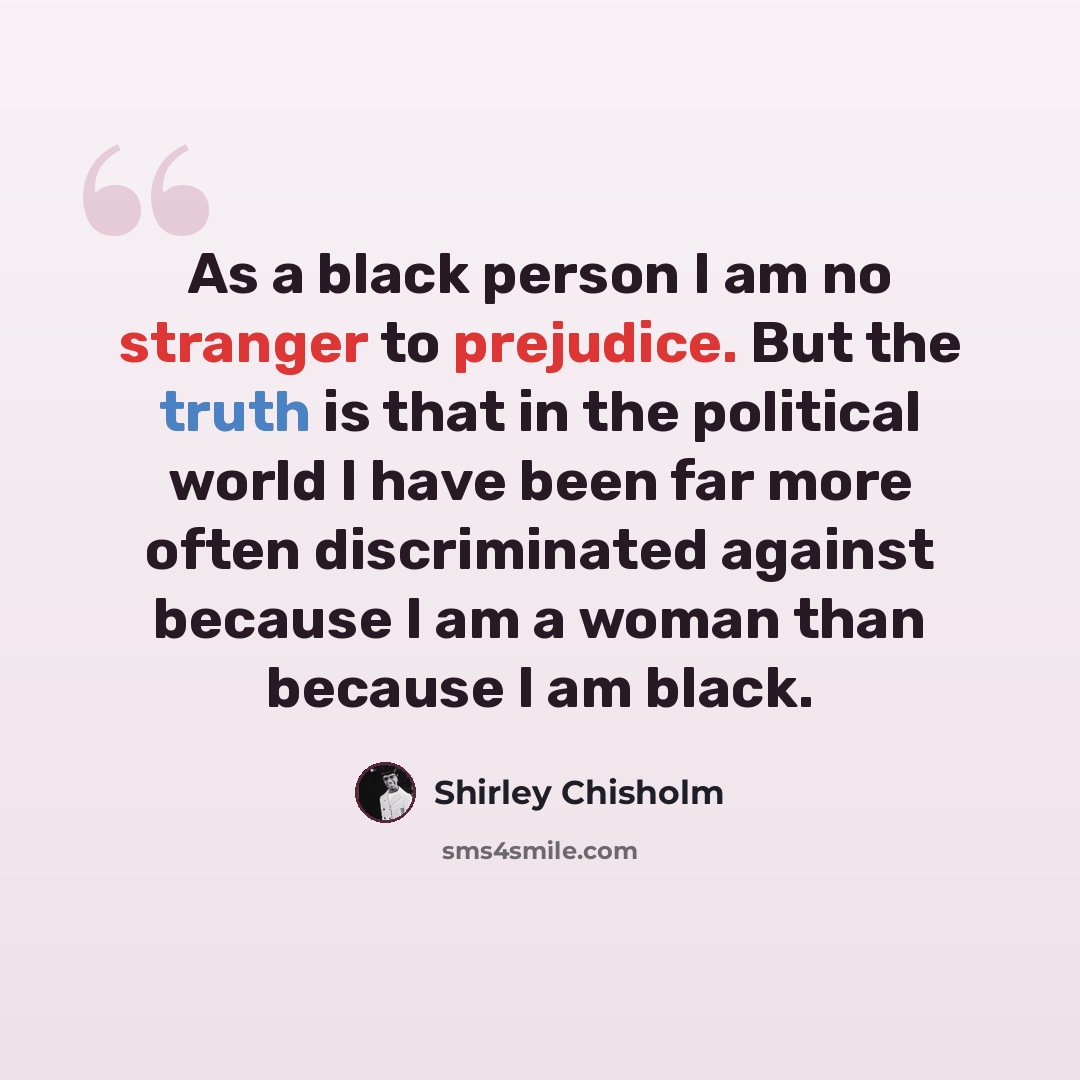 “As a black person I am no stranger to prejudice. But the truth is that in the political world I have been far more often discriminated against because I am a woman than because I am black.” quote by Shirley Chisholm