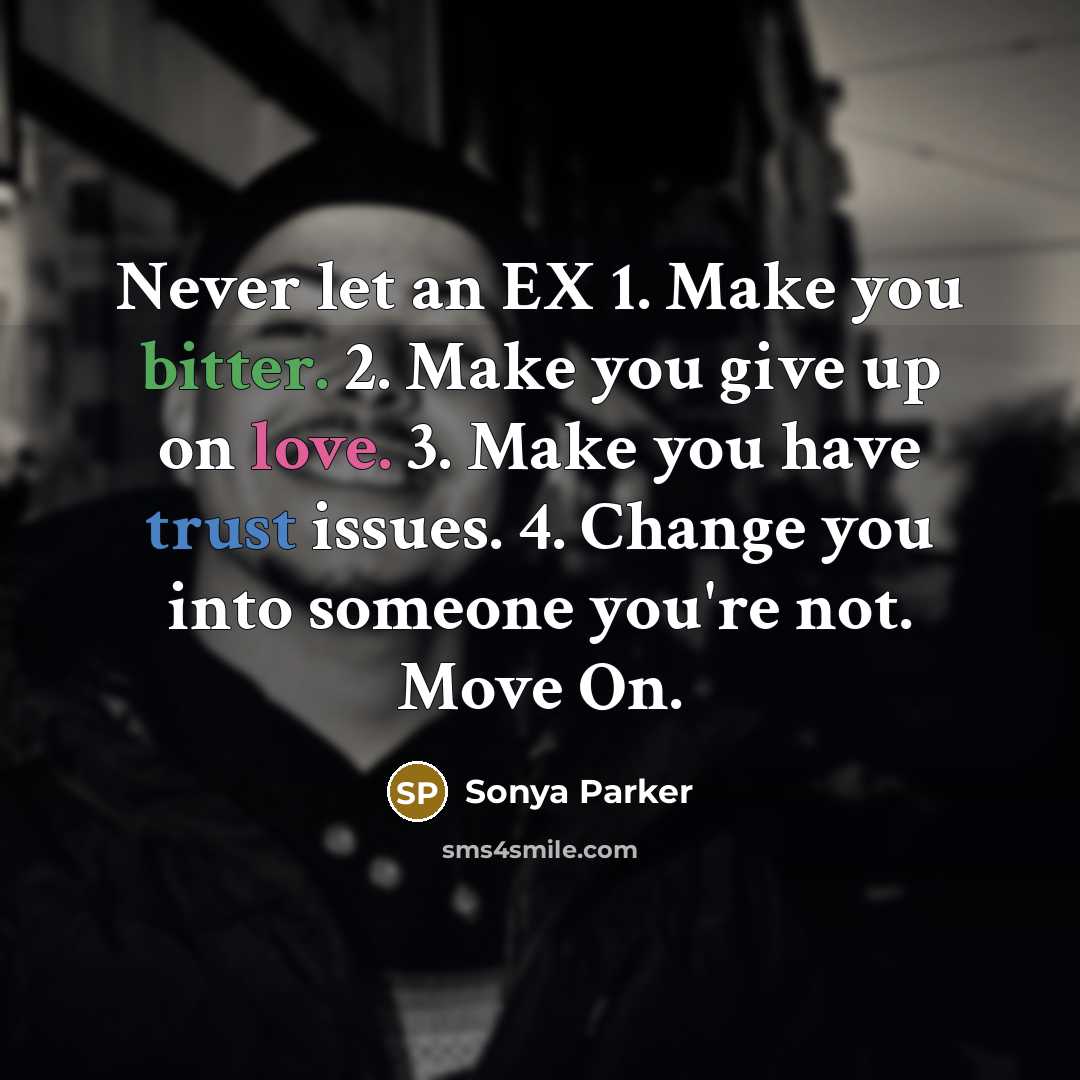 “Never let an EX 1. Make you bitter. 2. Make you give up on love. 3. Make you have trust issues. 4. Change you into someone you're not. Move On.” quote by Sonya Parker