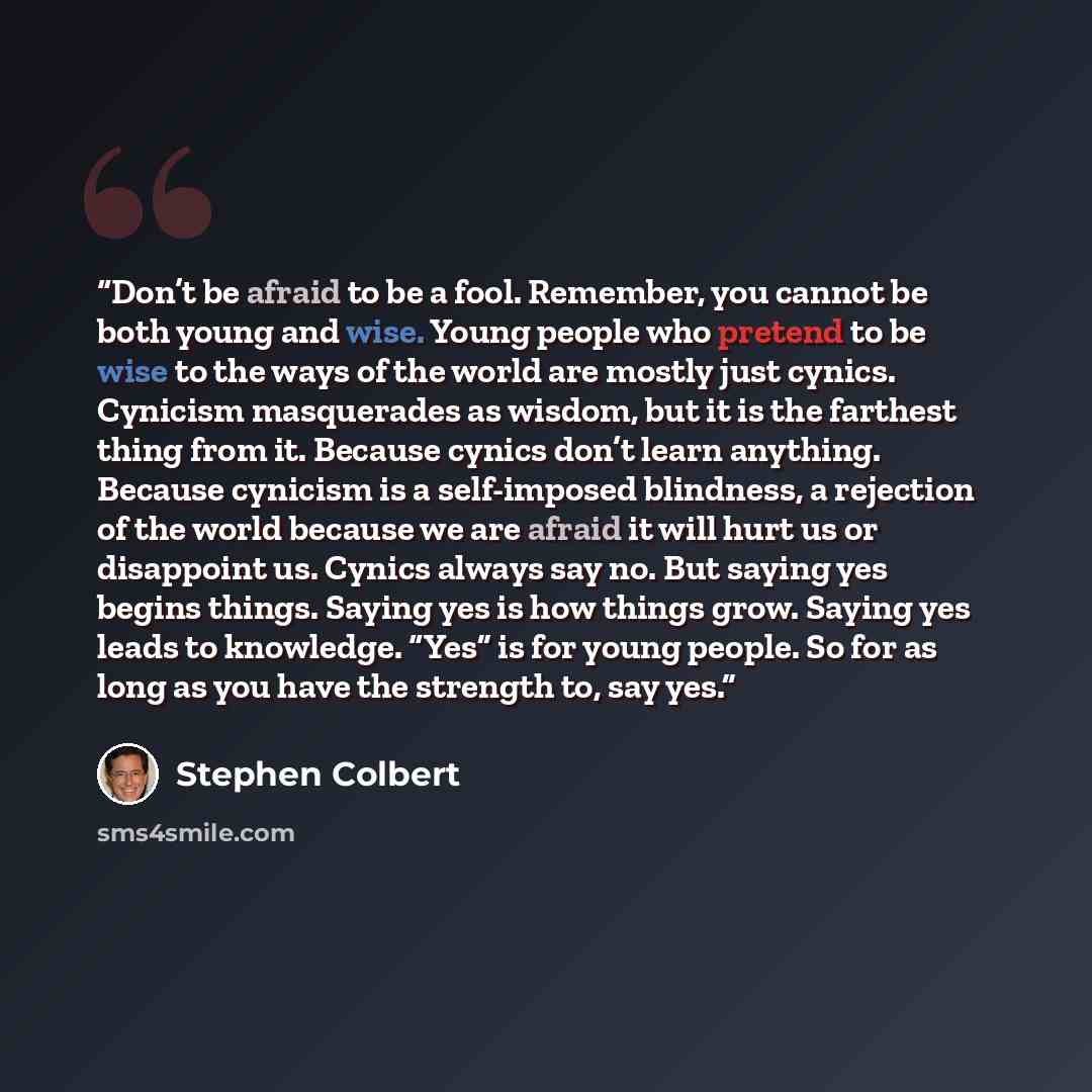 “Don’t be afraid to be a fool. Remember, you cannot be both young and wise. Young people who pretend to be wise to the ways of the world are mostly just cynics. Cynicism masquerades as wisdom, but it is the farthest thing from it. Because cynics don’t learn anything. Because cynicism is a…” quote by Stephen Colbert