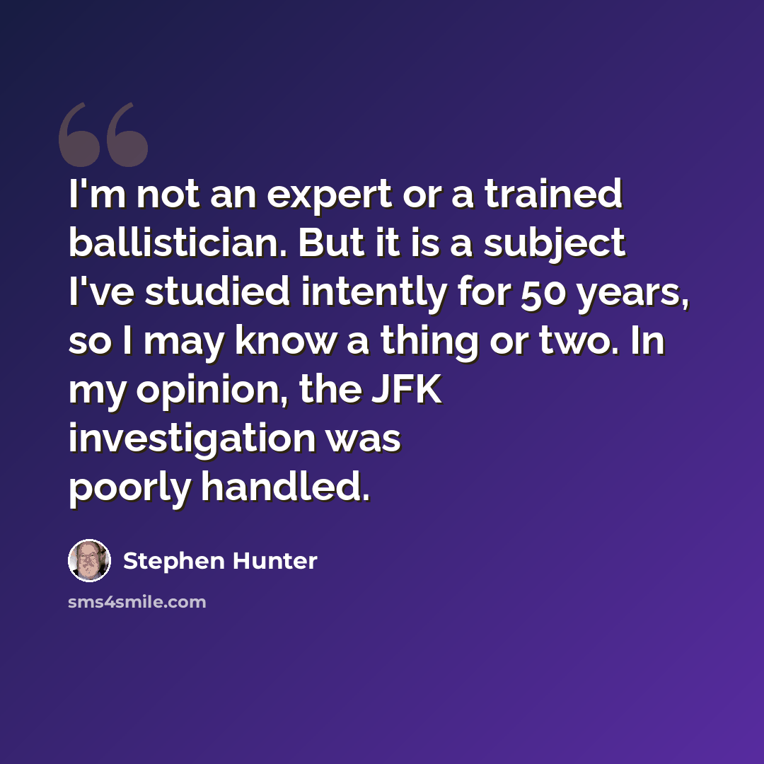 “I'm not an expert or a trained ballistician. But it is a subject I've studied intently for 50 years, so I may know a thing or two. In my opinion, the JFK investigation was poorly handled.” quote by Stephen Hunter