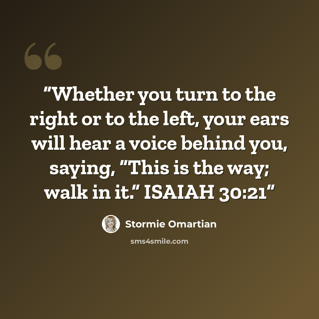 “Whether you turn to the right or to the left, your ears will hear a voice behind you, saying, “This is the way; walk in it.” ISAIAH 30:21” quote by Stormie Omartian