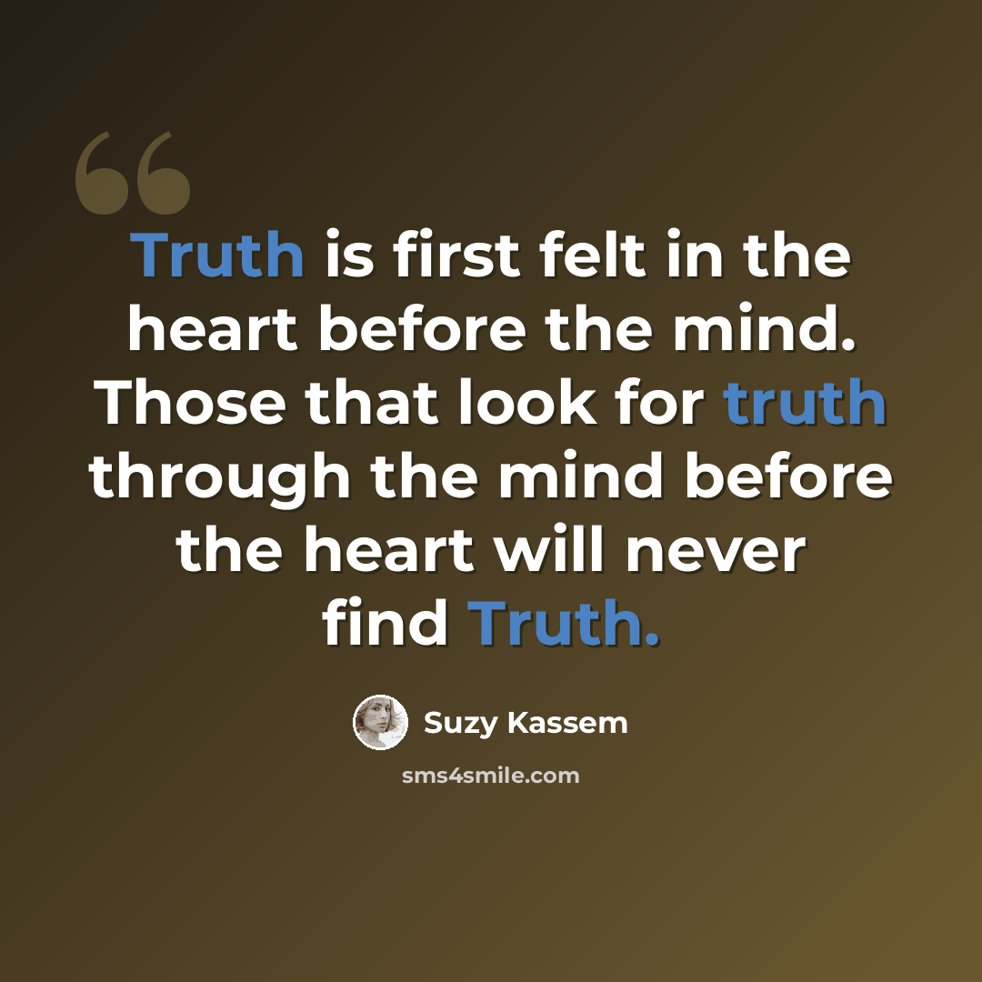 “Truth is first felt in the heart before the mind. Those that look for truth through the mind before the heart will never find Truth.” quote by Suzy Kassem