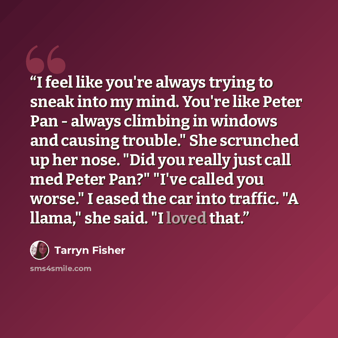 “I feel like you're always trying to sneak into my mind. You're like Peter Pan - always climbing in windows and causing trouble." She scrunched up her nose. "Did you really just call med Peter Pan?" "I've called you worse." I eased the car into traffic. "A llama," she said. "I loved that.” quote by Tarryn Fisher
