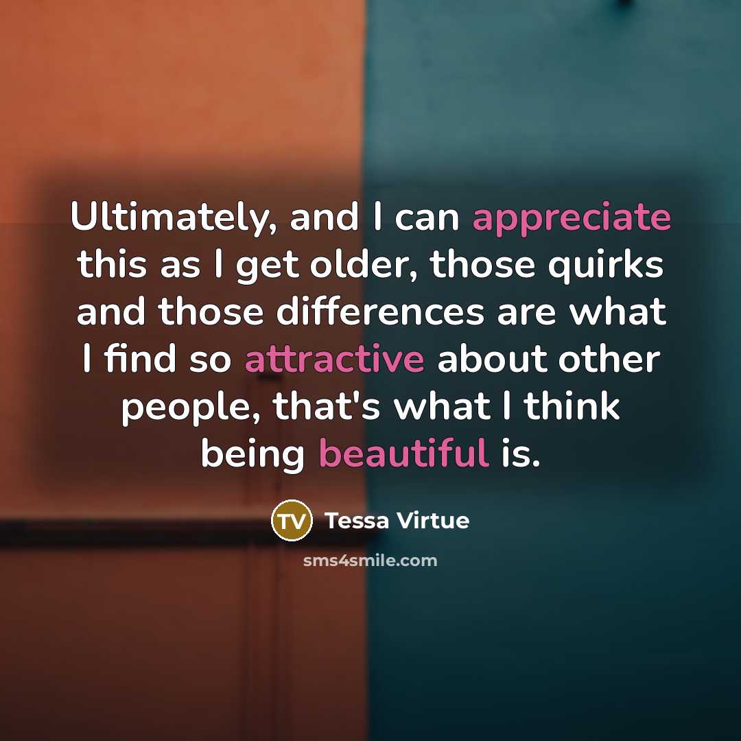 “Ultimately, and I can appreciate this as I get older, those quirks and those differences are what I find so attractive about other people, that's what I think being beautiful is.” quote by Tessa Virtue