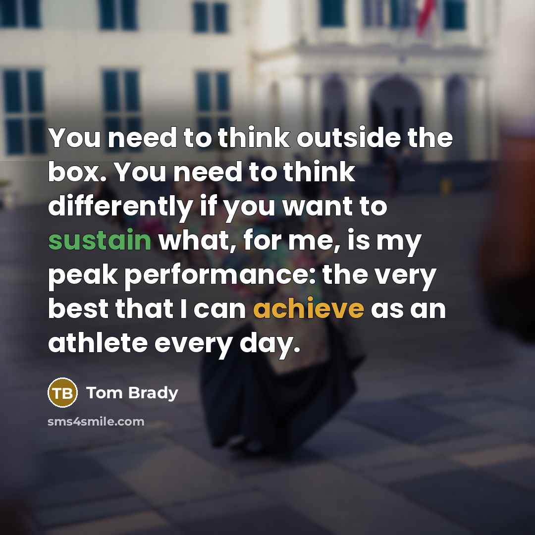 “You need to think outside the box. You need to think differently if you want to sustain what, for me, is my peak performance: the very best that I can achieve as an athlete every day.” quote by Tom Brady