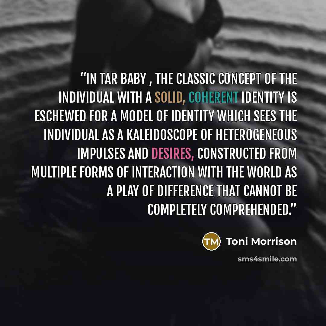 “In Tar Baby , the classic concept of the individual with a solid, coherent identity is eschewed for a model of identity which sees the individual as a kaleidoscope of heterogeneous impulses and desires, constructed from multiple forms of interaction with the world as a play of difference that…” quote by Toni Morrison