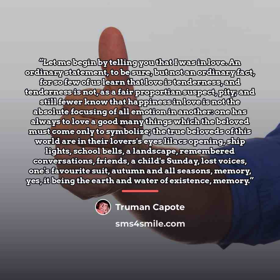 “Let me begin by telling you that I was in love. An ordinary statement, to be sure, but not an ordinary fact, for so few of us learn that love is tenderness, and tenderness is not, as a fair proportian suspect, pity; and still fewer know that happiness in love is not the absolute focusing of all…” quote by Truman Capote
