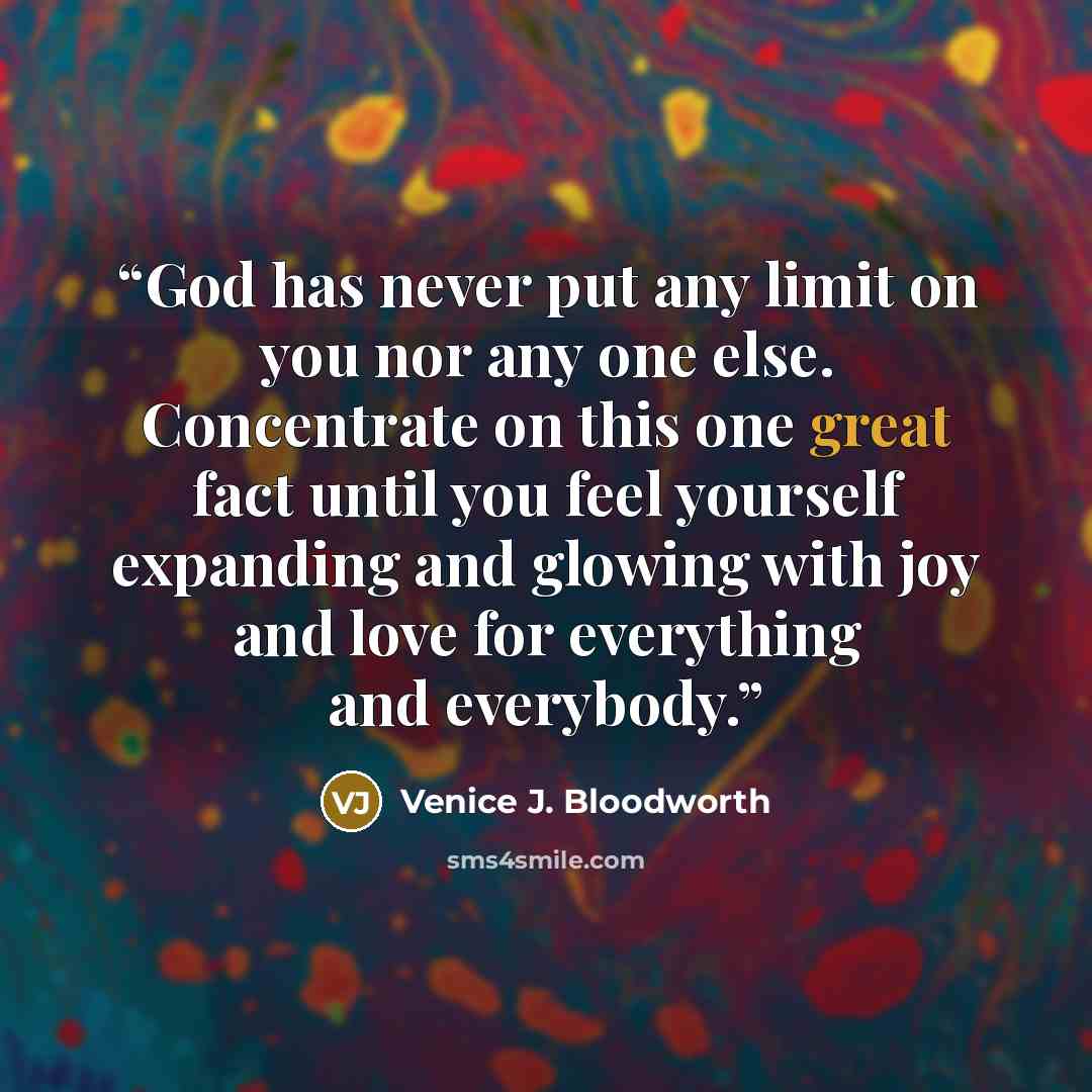 “God has never put any limit on you nor any one else. Concentrate on this one great fact until you feel yourself expanding and glowing with joy and love for everything and everybody.” quote by Venice J. Bloodworth