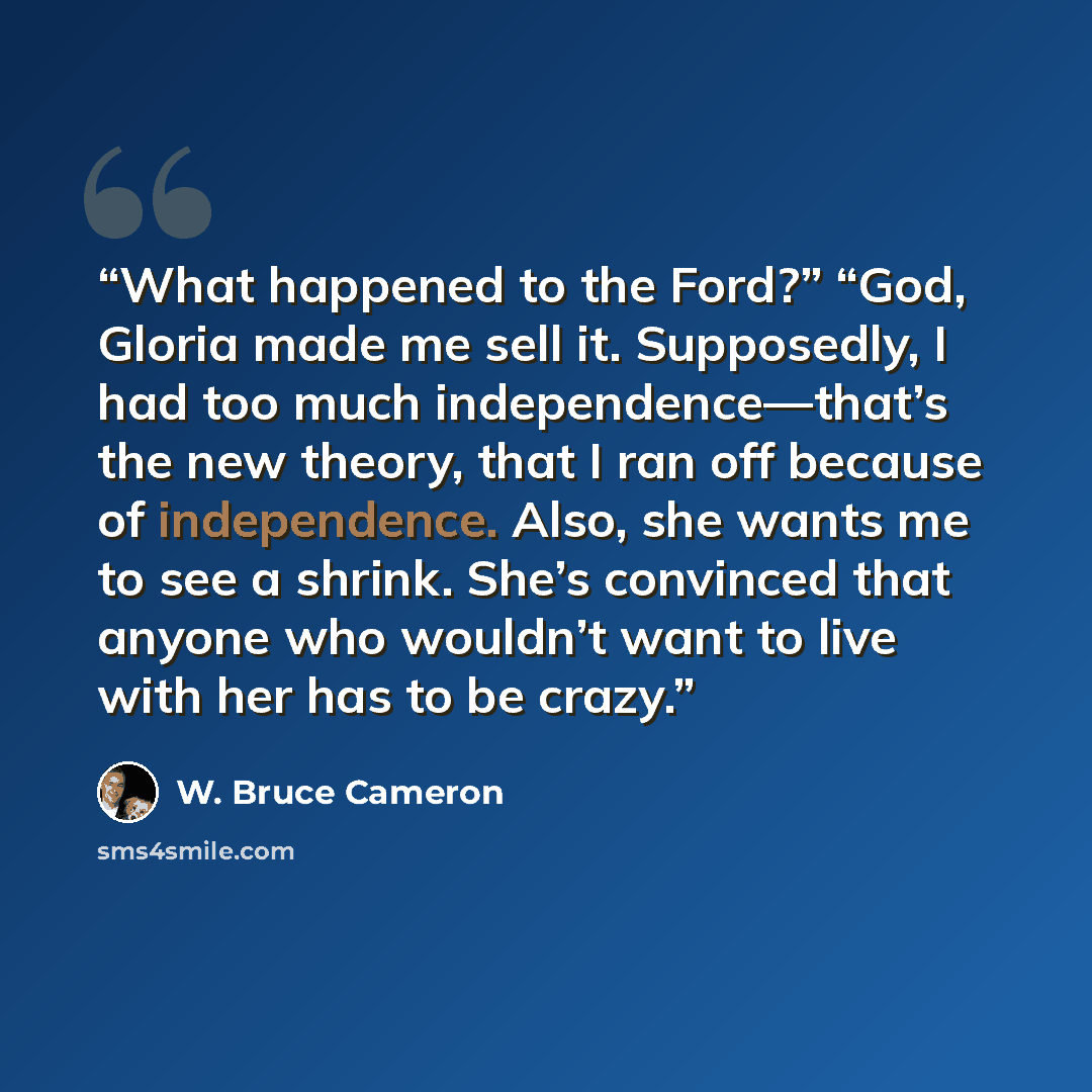 “What happened to the Ford?” “God, Gloria made me sell it. Supposedly, I had too much independence—that’s the new theory, that I ran off because of independence. Also, she wants me to see a shrink. She’s convinced that anyone who wouldn’t want to live with her has to be crazy.” quote by W. Bruce Cameron