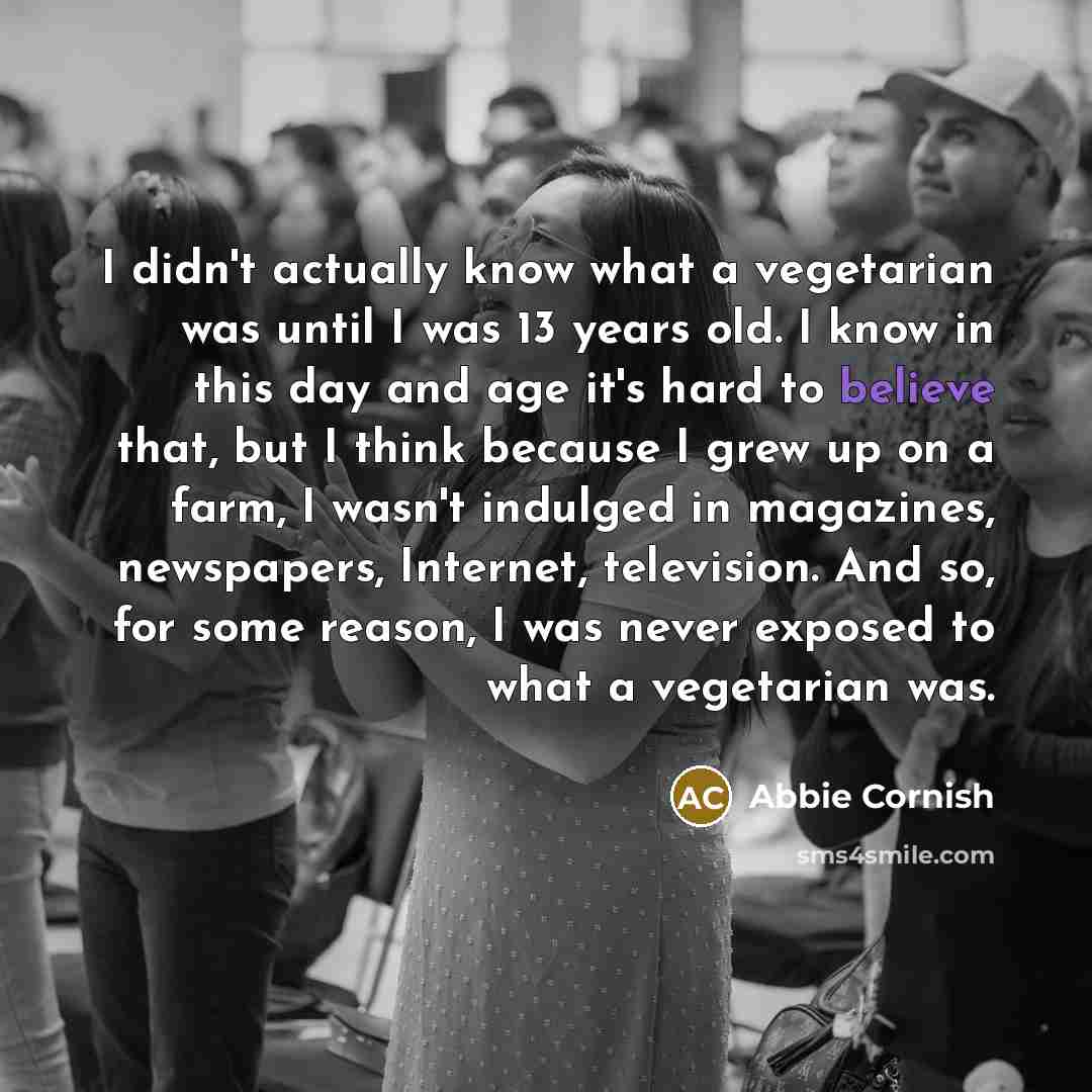 “I didn't actually know what a vegetarian was until I was 13 years old. I know in this day and age it's hard to believe that, but I think because I grew up on a farm, I wasn't indulged in magazines, newspapers, Internet, television. And so, for some reason, I was never exposed to what a vegetarian…” quote by Abbie Cornish