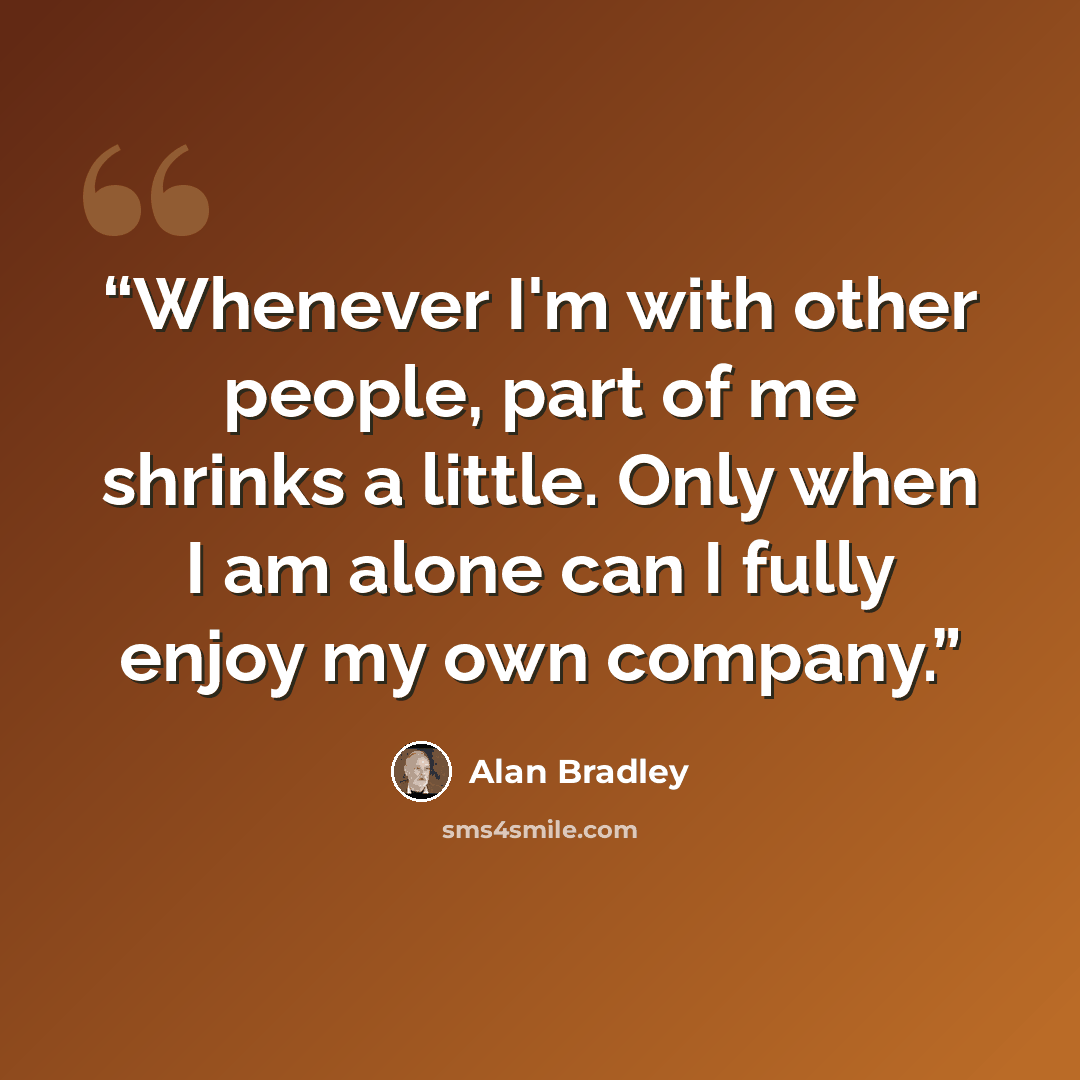 “Whenever I'm with other people, part of me shrinks a little. Only when I am alone can I fully enjoy my own company.” quote by Alan Bradley