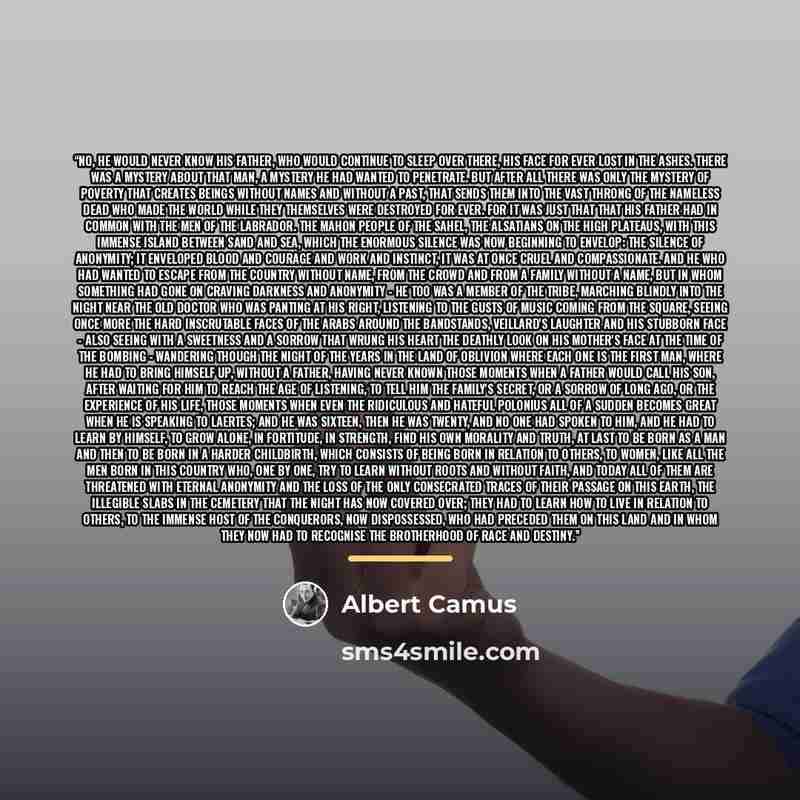 “No, he would never know his father, who would continue to sleep over there, his face for ever lost in the ashes. There was a mystery about that man, a mystery he had wanted to penetrate. But after all there was only the mystery of poverty that creates beings without names and without a past, that…” quote by Albert Camus