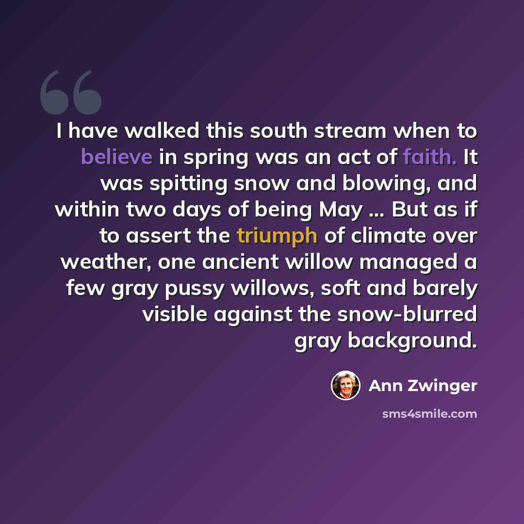 “I have walked this south stream when to believe in spring was an act of faith. It was spitting snow and blowing, and within two days of being May ... But as if to assert the triumph of climate over weather, one ancient willow managed a few gray pussy willows, soft and barely visible against the…” quote by Ann Zwinger