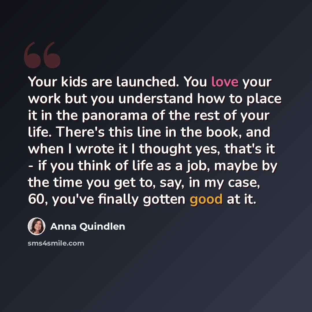 “Your kids are launched. You love your work but you understand how to place it in the panorama of the rest of your life. There's this line in the book, and when I wrote it I thought yes, that's it - if you think of life as a job, maybe by the time you get to, say, in my case, 60, you've finally…” quote by Anna Quindlen