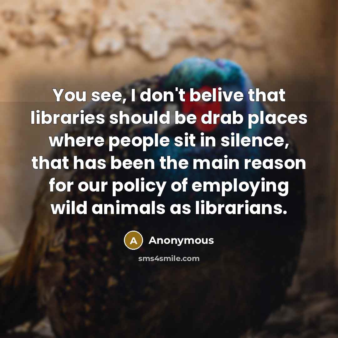 “You see, I don't belive that libraries should be drab places where people sit in silence, that has been the main reason for our policy of employing wild animals as librarians.” quote by Anonymous