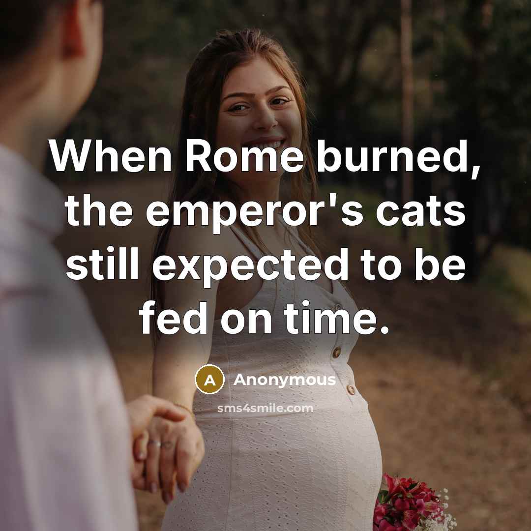 “When Rome burned, the emperor's cats still expected to be fed on time.” quote by Anonymous