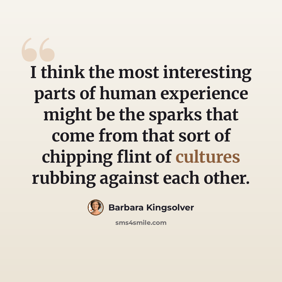 “I think the most interesting parts of human experience might be the sparks that come from that sort of chipping flint of cultures rubbing against each other.” quote by Barbara Kingsolver