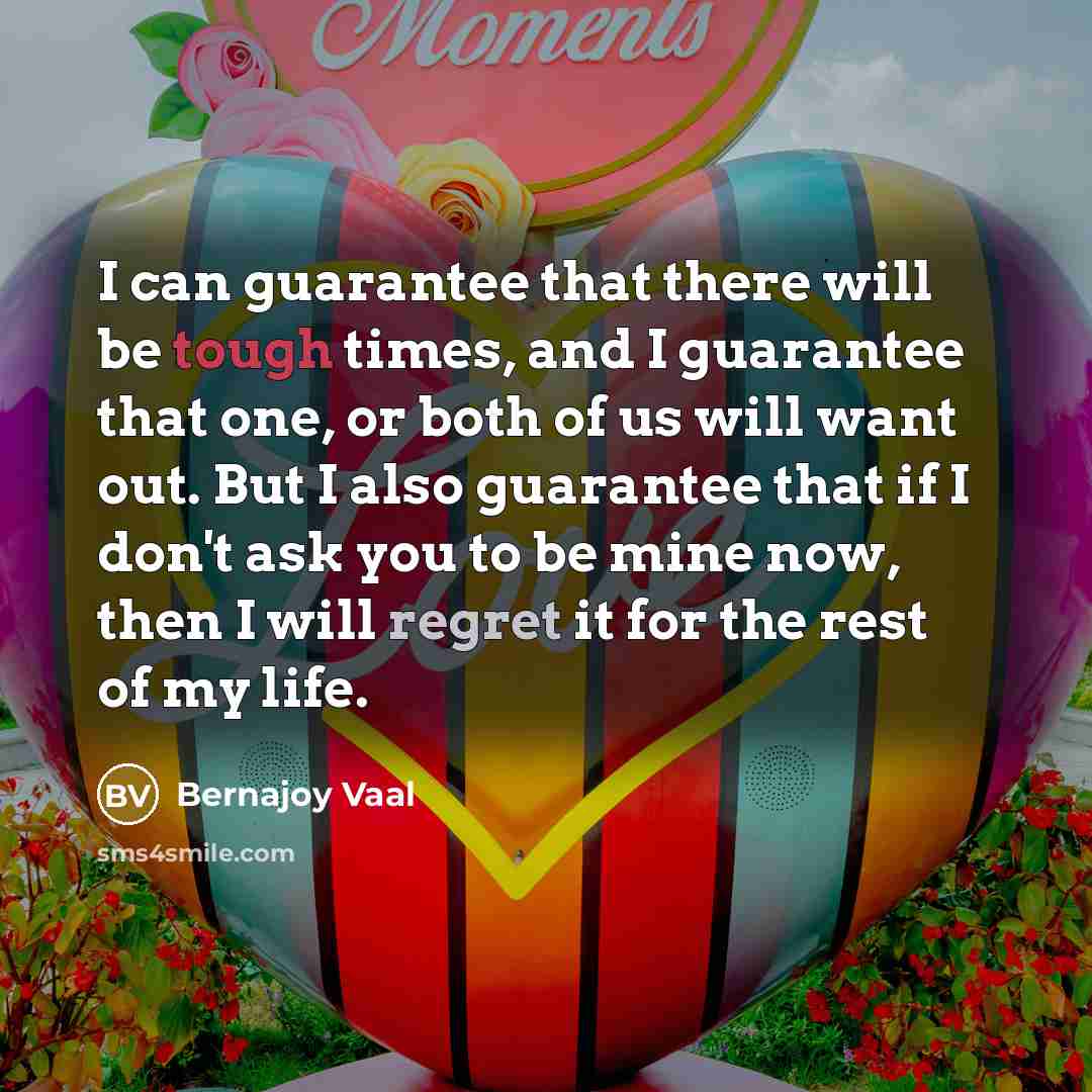“I can guarantee that there will be tough times, and I guarantee that one, or both of us will want out. But I also guarantee that if I don't ask you to be mine now, then I will regret it for the rest of my life.” quote by Bernajoy Vaal