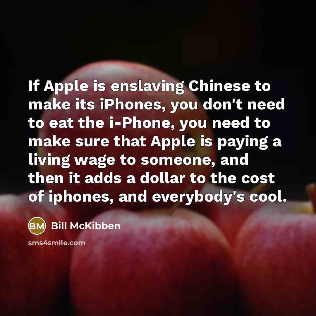 “If Apple is enslaving Chinese to make its iPhones, you don't need to eat the i-Phone, you need to make sure that Apple is paying a living wage to someone, and then it adds a dollar to the cost of iphones, and everybody's cool.” quote by Bill McKibben