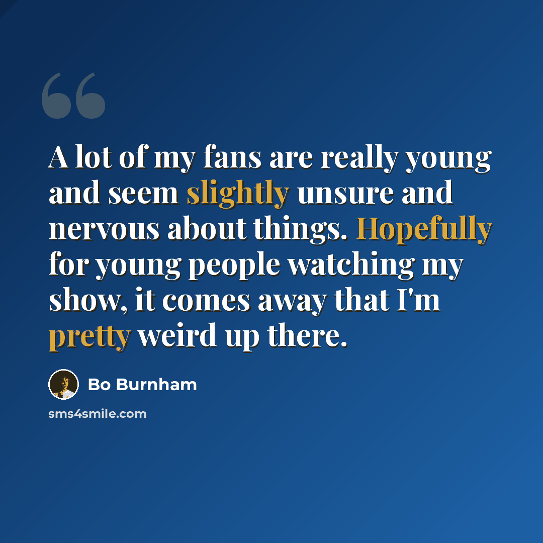 “A lot of my fans are really young and seem slightly unsure and nervous about things. Hopefully for young people watching my show, it comes away that I'm pretty weird up there.” quote by Bo Burnham