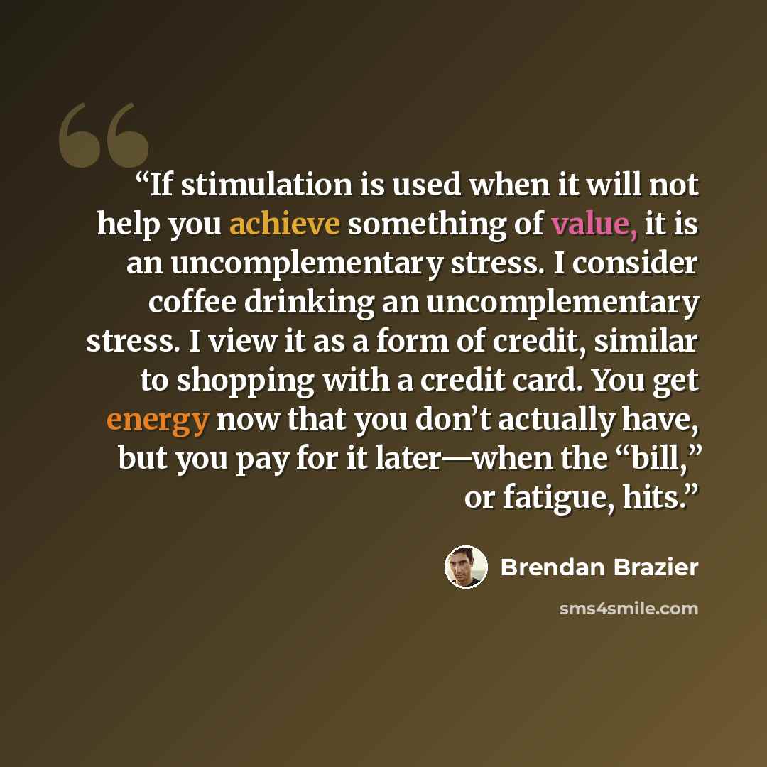 “If stimulation is used when it will not help you achieve something of value, it is an uncomplementary stress. I consider coffee drinking an uncomplementary stress. I view it as a form of credit, similar to shopping with a credit card. You get energy now that you don’t actually have, but you pay…” quote by Brendan Brazier