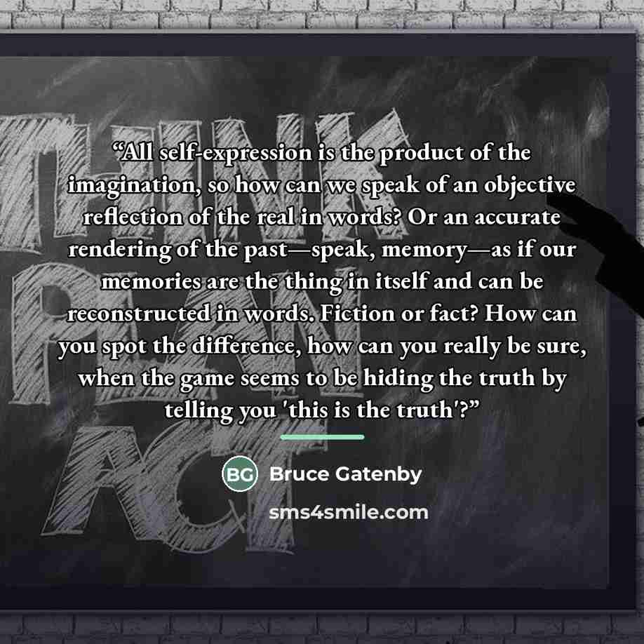 “All self-expression is the product of the imagination, so how can we speak of an objective reflection of the real in words? Or an accurate rendering of the past—speak, memory—as if our memories are the thing in itself and can be reconstructed in words. Fiction or fact? How can you spot the…” quote by Bruce Gatenby