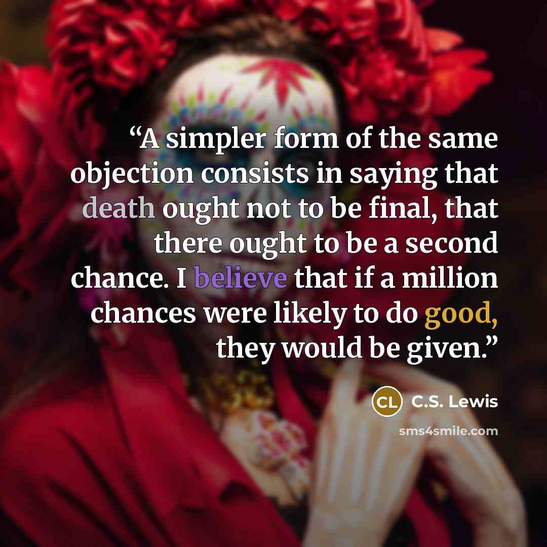“A simpler form of the same objection consists in saying that death ought not to be final, that there ought to be a second chance. I believe that if a million chances were likely to do good, they would be given.” quote by C.S. Lewis
