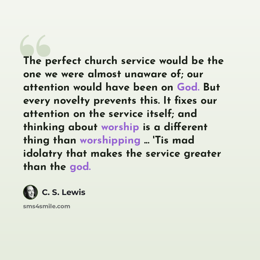 “The perfect church service would be the one we were almost unaware of; our attention would have been on God. But every novelty prevents this. It fixes our attention on the service itself; and thinking about worship is a different thing than worshipping ... 'Tis mad idolatry that makes the service…” quote by C. S. Lewis