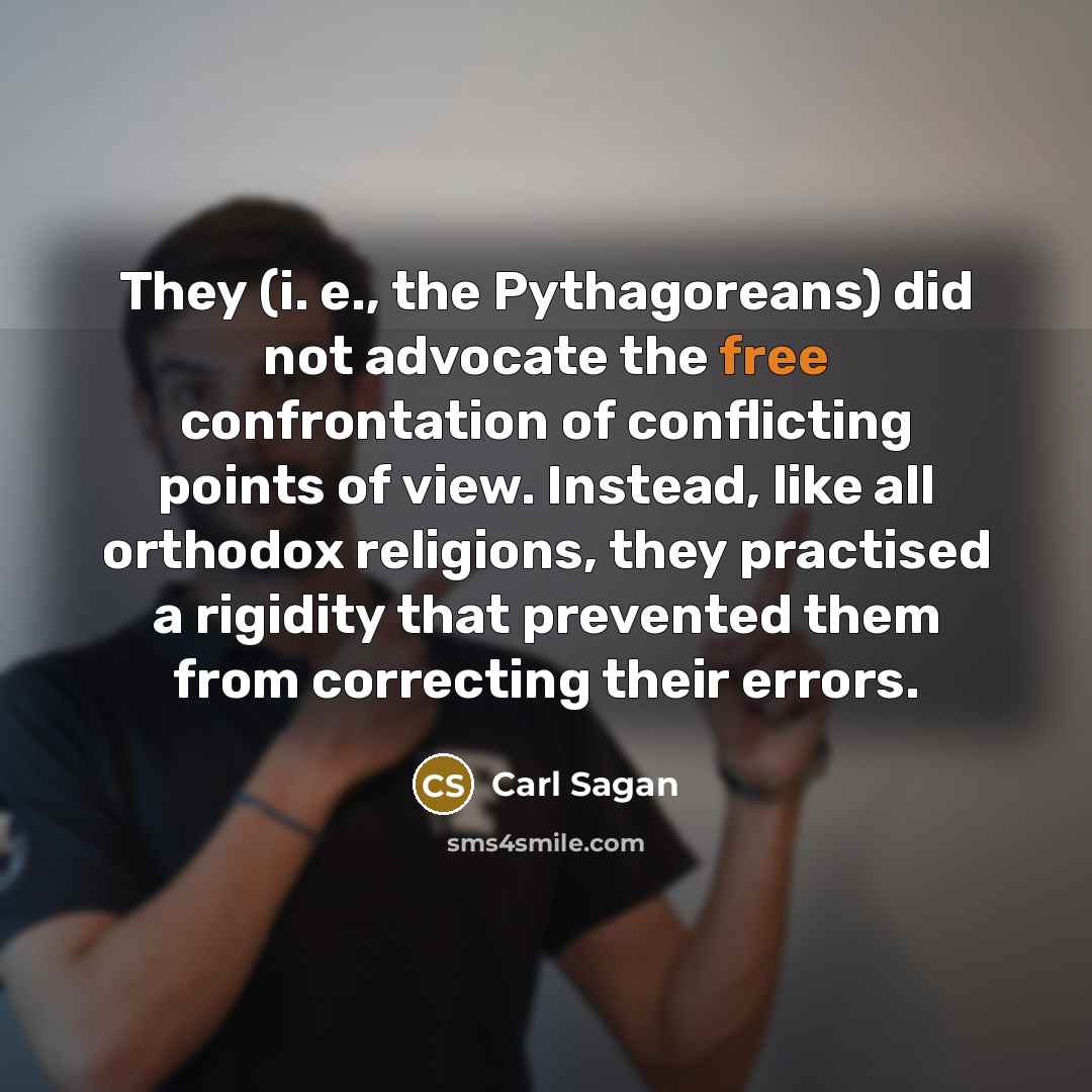 “They (i. e., the Pythagoreans) did not advocate the free confrontation of conflicting points of view. Instead, like all orthodox religions, they practised a rigidity that prevented them from correcting their errors.” quote by Carl Sagan